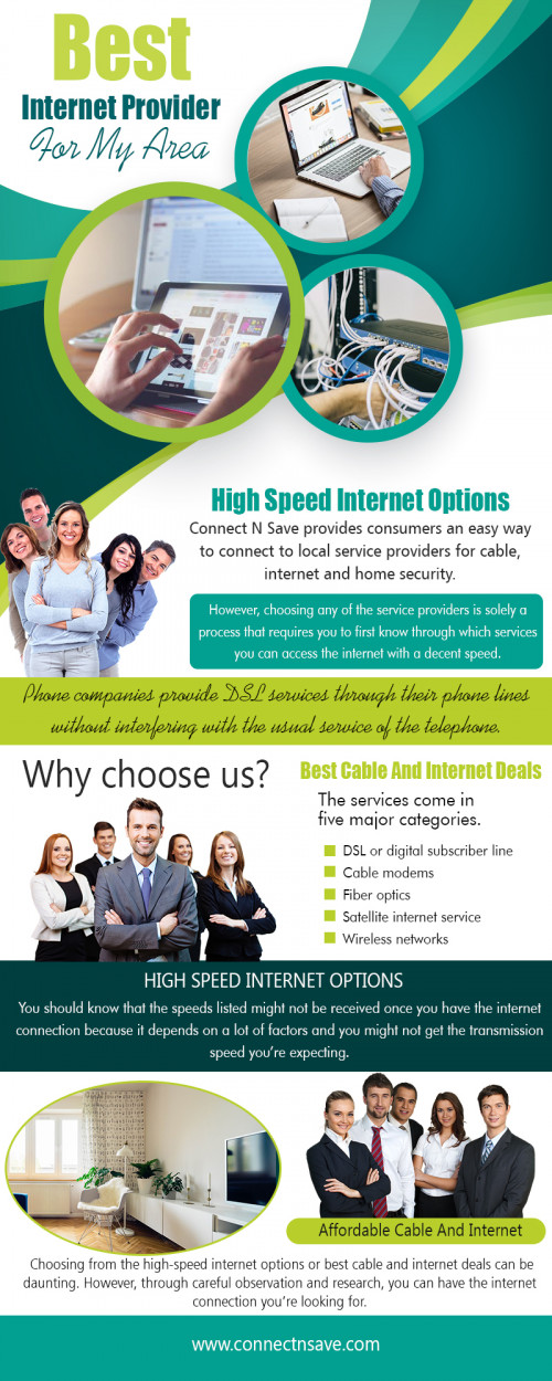 Best Internet Provider For My Area is a type of high-speed internet access at http://connectnsave.com/spectrum-offers/
Everyone has times when you take a deep breath and try to forget about all the tedious services you have to contract. It may take months or years to find the high speed internet options. However, considering the case closed in these departments may cause you to become complacent with inferior service. Not only will you be shortchanged in wireless internet and entertainment, you could be paying more than you should be.
My Social :
https://affordableinternet.contently.com/
https://archive.org/details/@affordableinternet
http://affordableinternet.strikingly.com/
https://en.gravatar.com/cableinternetbundles

Affordable Home Internet

Scottsdale, Arizona USA 85255
Phone : +1(855) 485-8733
Email : connectnsave@outlook.com
Website : http://connectnsave.com/

Deals In.....
High Speed Internet Options
Home Security Monitoring Service
Home Alarm System Companies
Wireless Home Security Systems
Affordable Cable And Internet
Unlimited High Speed Internet Providers
Best Cable TV Deals
Cell Phone Alarm System