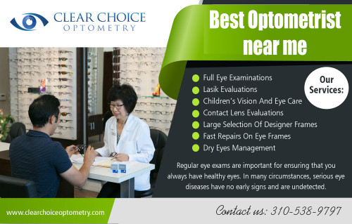 The best optometrist near me - Helping You Maintain Quality Vision At https://clearchoiceoptometry.com/services/childrens-vision-and-eye-care/

Find US : https://goo.gl/maps/s4vcqfnXViB2

Deals US

best optometrist near me
Eye Doctor in Torrance
Optometry in Hermosa Beach
Optometrist in Manhattan Beach

ADDRESS

2130 Redondo Beach Blvd. Suite G Torrance, CA 90504

PHONE  310-538-9797

EMAIL info@clearchoiceoptometry.com

Contact US

We are open on

Monday - 9:00AM - 6:00PM
Tuesday - 9:00AM - 12:00PM
Wednesday - 9:00AM - 6:00PM
Thursday - 9:00AM - 6:00PM
Friday - 9:00AM - 6:00PM
Saturday - 8:00AM - 1:00PM
Sunday      Closed

For many of us, nothing is as important to our health and quality of life as taking care of our vision. This is true for people with all different types of vision needs, from those who have had poor vision since childhood, to those who eyesight has weakened of over the years, and especially to those who have eye conditions that require surgical methods of treatment. But no matter what your vision needs, one thing is the same, and that is the need to choose best optometrist near me, one you trust and who will work hard to ensure that you are receiving the very best optical care possible.

Social Links:

https://www.facebook.com/PaulSHiranoOD/
https://www.yelp.com/biz/clear-choice-optometry-torrance
https://www.linkedin.com/in/paul-hirano-45847041
https://twitter.com/_Optometry
https://www.pinterest.com/Eye_Doctor/
http://www.alternion.com/users/TorranceOptometry/