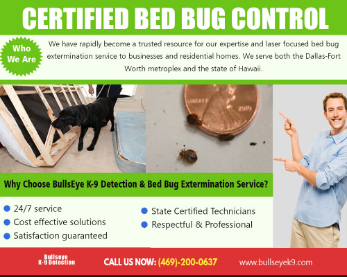 Certified bed bug control expert will inspect and treat your property for bed bugs at http://www.bullseyek9.com/

Find Us :
 
https://goo.gl/maps/CtY8hjzJCAs

There are some ways to get rid of these insects. Using chemicals is one way, but care should be taken if there are children and pets in the vicinity. To begin, all soft furnishings and bedding should be removed and placed into plastic bags which should then be sealed. Certified bed bug control expert will ensure that the bugs are not transported to any other rooms.

Our Services :

Bed bug exterminator dallas
Dallas bed bug service
Bed bug service
Certified bed bug control

Address   : Frisco, TX, USA
Contact Us  : +1 469-200-0637
Visit Our Website : http://www.bullseyek9.com/

Follow us on Social Media :

https://www.facebook.com/Bulls-Eye-K9-Detection-1939638712938556/
https://twitter.com/bullseyek9detec
https://www.flickr.com/photos/bedbugremoval/
https://www.slideshare.net/Bedbugremoval
https://www.youtube.com/channel/UC9X-tv139TEjTuWfIrevYeg
https://plus.google.com/101417159770663203427