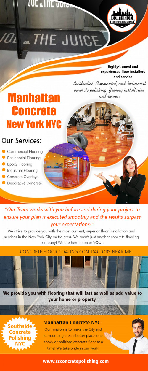 Manhattan concrete in New York NYC with an extensive palette of colors and textures AT http://www.ssconcretepolishing.com/epoxy-flooring-new-york/commercial-epoxy-flooring/
Find Us On Our Google Map : https://goo.gl/maps/xoXeHfFKTRC2
It’s not out of the ordinary that when getting rid of old flooring, the sub-flooring may be considered to be in bad condition and needs replacement. In some cases, your new carpet may be deemed too heavy for your joists, and other support mechanisms may have to be installed. Even if you decide to install concrete flooring on your own, there’s no harm in consulting with Manhattan concrete in New York NYC specialist as it will cost you very little to nothing at all. 
Social : 
https://www.reddit.com/user/PolishedconcreteNYC
https://dashburst.com/costtopolish
mail : southsideconcretepolishing@gmail.com

Add : 30 Broad St Suite 1407, New York, NY 10004, USA
Call us : +1 646-760-4442
Mail : wpl@ssconcretepolishing.com
Workin Hours : 7 days a week! 8:00am - 8:00pm
Deals in : 
Manhattan concrete New York NY
Manhattan concrete  NYC
Southside concrete polishing NYC