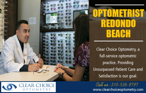 Optometrist Redondo Beach has capability to focus and synchronize the eyes at http://clearchoiceoptometry.com/

Find Us:

https://goo.gl/maps/w9yCaTfSF7P2

Optometrist Redondo Beach are very educated experts that work in the health care industry focusing on eye and vision take care of people of all ages, races, as well as genders. Eye treatment which includes the care of the eye itself, consisting of the bordering soft tissue, is of extraordinary importance to people throughout the world, with a straight connection between degrees of vision and quality of life.

Our Services:

Optometrist Redondo Beach
Optometrist Palos Verdes
Eye Doctor in Torrance
Optometry in Hermosa Beach
Optometrist in Manhattan Beach

Address:

2130 W Redondo Beach Blvd g, 
Torrance, CA 90504, USA

Phone    - +1 310-538-9797
E-Mail    - info@clearchoiceoptometry.com

Tuesday    - 9am–12pm
Wednesday   - 9am–6pm
Thursday (Thanksgiving Day) - 9am–6pm Hours might differ
Friday (Black Friday)  - 9am–6pm Hours might differ
Saturday   - 8am–1pm
Sunday    - Closed
Monday    - 9am–6pm

Connect With Social Media:

https://www.facebook.com/PaulSHiranoOD/
https://www.pinterest.com/Eye_Doctor/
https://twitter.com/_Optometry
https://www.flickr.com/photos/162924318@N03/
https://www.instagram.com/optometristredondobeach
https://plus.google.com/u/0/111685868555900196731
https://www.youtube.com/channel/UC_atO0OxKncETmj-qJYlnsA
https://www.yelp.com/biz/clear-choice-optometry-paul-s-hirano-od-torrance
https://www.linkedin.com/in/paul-hirano-45847041