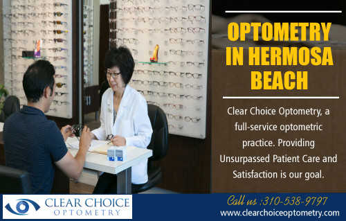 Optometry in Hermosa Beach service that meets your individual needs at http://clearchoiceoptometry.com/contact/

Find Us:

https://goo.gl/maps/w9yCaTfSF7P2

A medical professional focusing on Optometry In Hermosa Beach could execute specific eye examinations to see if you are at risk for Glaucoma. The problem has to be kept an eye on closely to avoid significant vision problems. They are focused on the study of vision. Besides analyzing individuals's eyes to discover vision troubles, they also perform examinations for shade assumption, deepness and the ability to focus. Apart from suggesting spectacles or contact lenses, they additionally offer vision treatment and also some rehabilitation.

Our Services:

Optometrist Redondo Beach
Optometrist Palos Verdes
Eye Doctor in Torrance
Optometry in Hermosa Beach
Optometrist in Manhattan Beach

Address:

2130 W Redondo Beach Blvd g, 
Torrance, CA 90504, USA

Phone    - +1 310-538-9797
E-Mail    - info@clearchoiceoptometry.com

Tuesday    - 9am–12pm
Wednesday   - 9am–6pm
Thursday (Thanksgiving Day) - 9am–6pm Hours might differ
Friday (Black Friday)  - 9am–6pm Hours might differ
Saturday   - 8am–1pm
Sunday    - Closed
Monday    - 9am–6pm

Connect With Social Media:

https://www.facebook.com/PaulSHiranoOD/
https://www.pinterest.com/Eye_Doctor/
https://twitter.com/_Optometry
https://www.flickr.com/photos/162924318@N03/
https://www.instagram.com/optometristredondobeach
https://plus.google.com/u/0/111685868555900196731
https://www.youtube.com/channel/UC_atO0OxKncETmj-qJYlnsA
https://www.yelp.com/biz/clear-choice-optometry-paul-s-hirano-od-torrance
https://www.linkedin.com/in/paul-hirano-45847041